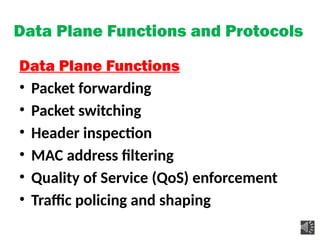 Data Plane Functions and Protocols
Data Plane Functions
• Packet forwarding
• Packet switching
• Header inspection
• MAC address filtering
• Quality of Service (QoS) enforcement
• Traffic policing and shaping
 