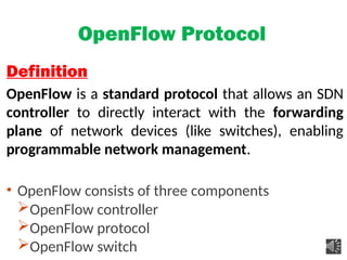 OpenFlow Protocol
Definition
OpenFlow is a standard protocol that allows an SDN
controller to directly interact with the forwarding
plane of network devices (like switches), enabling
programmable network management.
• OpenFlow consists of three components
OpenFlow controller
OpenFlow protocol
OpenFlow switch
 