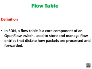 Flow Table
Definition
• In SDN, a flow table is a core component of an
OpenFlow switch, used to store and manage flow
entries that dictate how packets are processed and
forwarded.
 