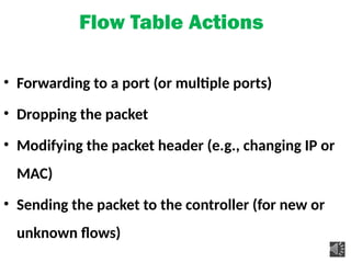 Flow Table Actions
• Forwarding to a port (or multiple ports)
• Dropping the packet
• Modifying the packet header (e.g., changing IP or
MAC)
• Sending the packet to the controller (for new or
unknown flows)
 