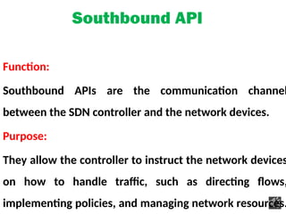 Southbound API
Function:
Southbound APIs are the communication channel
between the SDN controller and the network devices.
Purpose:
They allow the controller to instruct the network devices
on how to handle traffic, such as directing flows,
implementing policies, and managing network resources.
 