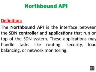 Northbound API
Definition:
The Northbound API is the interface between
the SDN controller and applications that run on
top of the SDN system. These applications may
handle tasks like routing, security, load
balancing, or network monitoring.
 