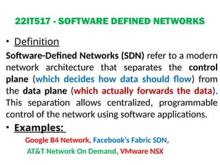 22IT517 - SOFTWARE DEFINED NETWORKS
• Definition
Software-Defined Networks (SDN) refer to a modern
network architecture that separates the control
plane (which decides how data should flow) from
the data plane (which actually forwards the data).
This separation allows centralized, programmable
control of the network using software applications.
• Examples:
Google B4 Network, Facebook's Fabric SDN,
AT&T Network On Demand, VMware NSX
 