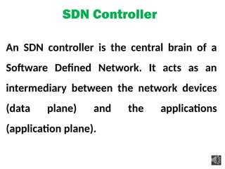 SDN Controller
An SDN controller is the central brain of a
Software Defined Network. It acts as an
intermediary between the network devices
(data plane) and the applications
(application plane).
 