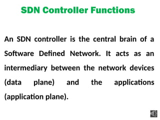 SDN Controller Functions
An SDN controller is the central brain of a
Software Defined Network. It acts as an
intermediary between the network devices
(data plane) and the applications
(application plane).
 