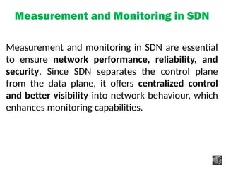 Measurement and Monitoring in SDN
Measurement and monitoring in SDN are essential
to ensure network performance, reliability, and
security. Since SDN separates the control plane
from the data plane, it offers centralized control
and better visibility into network behaviour, which
enhances monitoring capabilities.
 