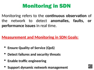 Monitoring in SDN
Monitoring refers to the continuous observation of
the network to detect anomalies, faults, or
performance issues in real time.
Measurement and Monitoring in SDN Goals:
 Ensure Quality of Service (QoS)
 Detect failures and security threats
 Enable traffic engineering
 Support dynamic network management
 