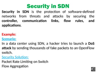 Security in SDN
Security in SDN is the protection of software-defined
networks from threats and attacks by securing the
controller, communication links, flow rules, and
applications.
Example:
Scenario:
In a data center using SDN, a hacker tries to launch a DoS
attack by sending thousands of fake packets to an OpenFlow
switch.
Security Solution:
Packet Rate Limiting on Switch
Flow Aggregation
 