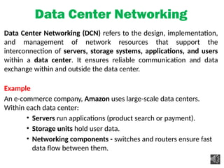 Data Center Networking
Data Center Networking (DCN) refers to the design, implementation,
and management of network resources that support the
interconnection of servers, storage systems, applications, and users
within a data center. It ensures reliable communication and data
exchange within and outside the data center.
Example
An e-commerce company, Amazon uses large-scale data centers.
Within each data center:
• Servers run applications (product search or payment).
• Storage units hold user data.
• Networking components - switches and routers ensure fast
data flow between them.
 