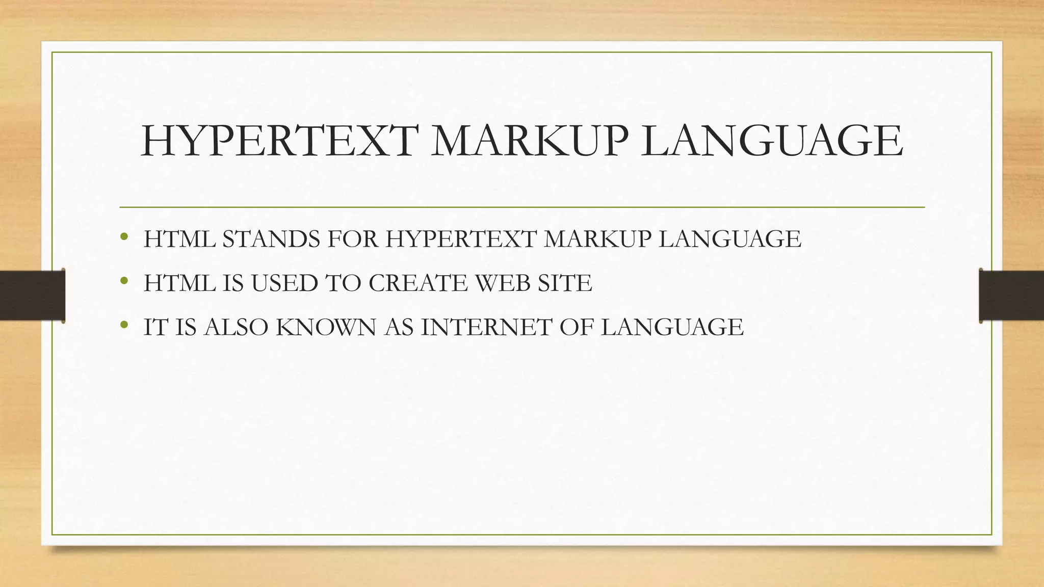 HYPERTEXT MARKUP LANGUAGE
• HTML STANDS FOR HYPERTEXT MARKUP LANGUAGE
• HTML IS USED TO CREATE WEB SITE
• IT IS ALSO KNOWN AS INTERNET OF LANGUAGE
 