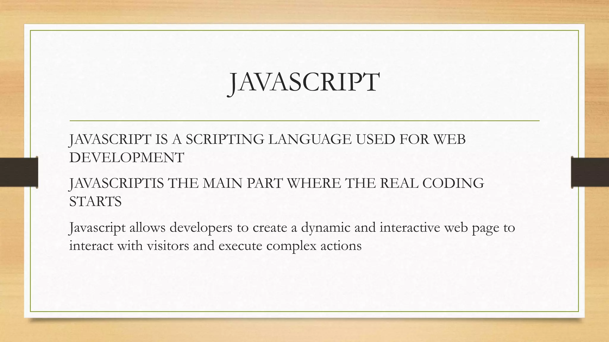 JAVASCRIPT
JAVASCRIPT IS A SCRIPTING LANGUAGE USED FOR WEB
DEVELOPMENT
JAVASCRIPTIS THE MAIN PART WHERE THE REAL CODING
STARTS
Javascript allows developers to create a dynamic and interactive web page to
interact with visitors and execute complex actions
 