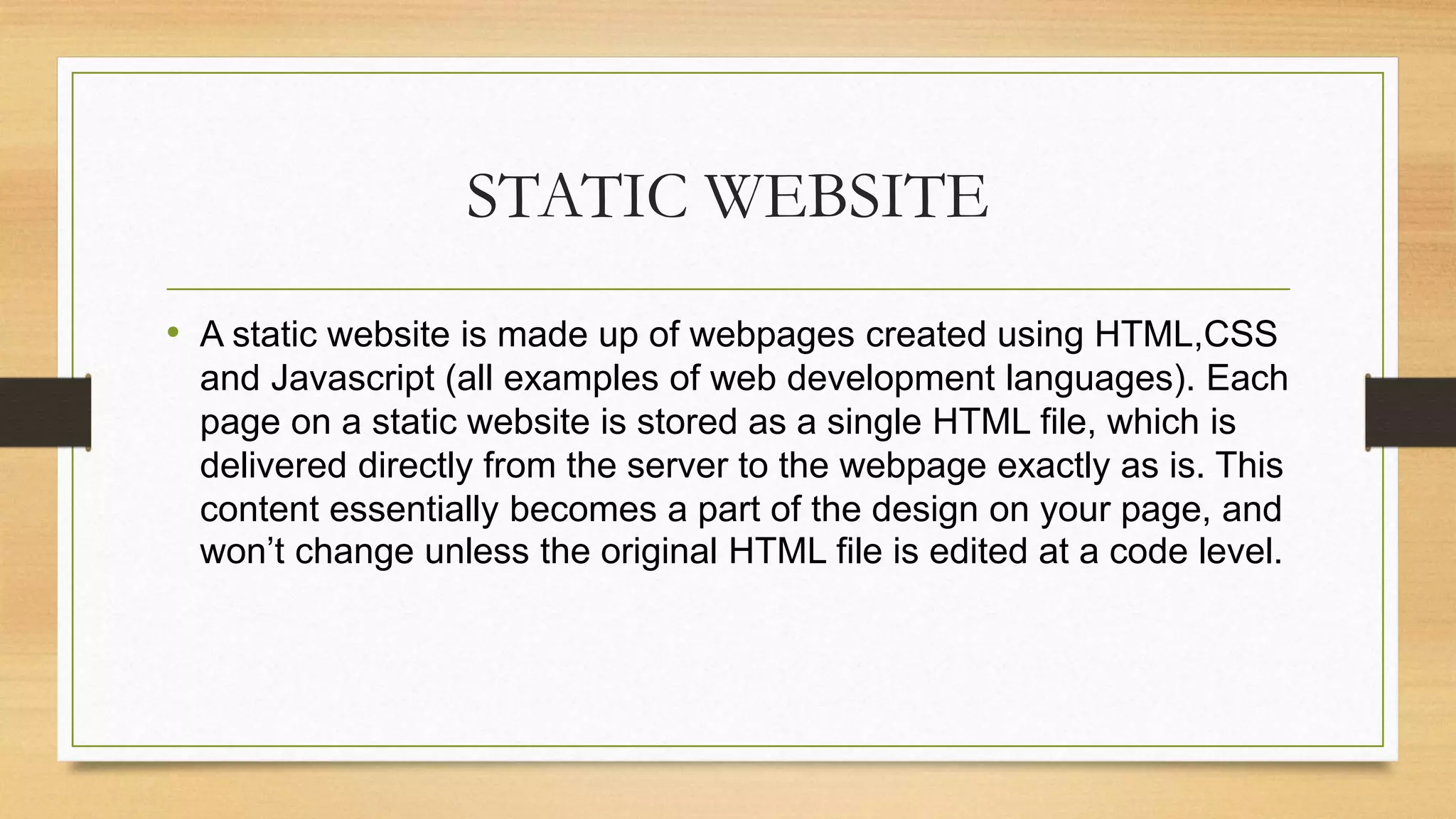 STATIC WEBSITE
• A static website is made up of webpages created using HTML,CSS
and Javascript (all examples of web development languages). Each
page on a static website is stored as a single HTML file, which is
delivered directly from the server to the webpage exactly as is. This
content essentially becomes a part of the design on your page, and
won’t change unless the original HTML file is edited at a code level.
 