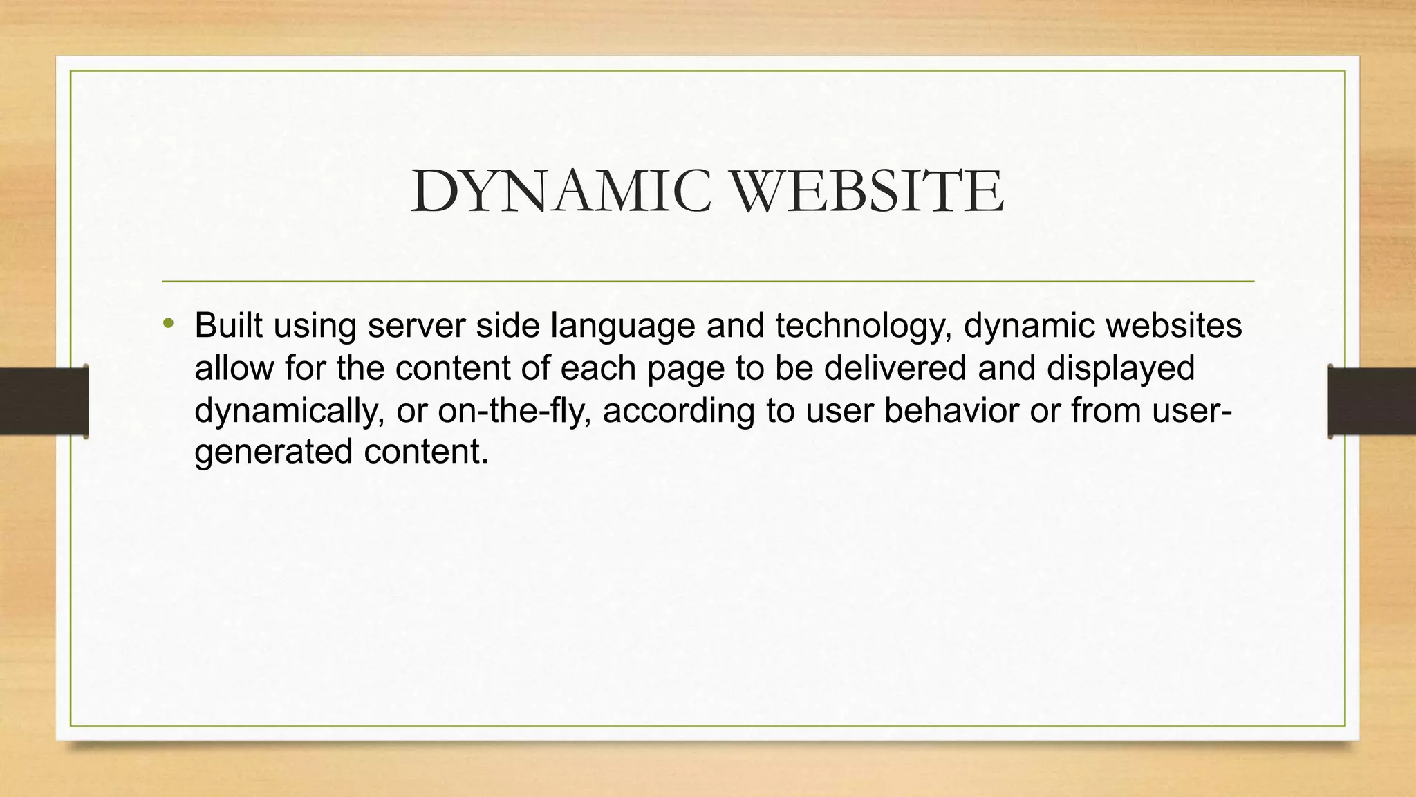 DYNAMIC WEBSITE
• Built using server side language and technology, dynamic websites
allow for the content of each page to be delivered and displayed
dynamically, or on-the-fly, according to user behavior or from user-
generated content.
 