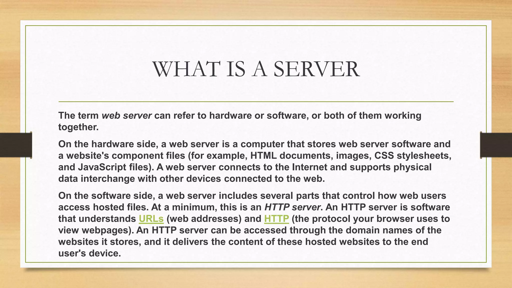 WHAT IS A SERVER
The term web server can refer to hardware or software, or both of them working
together.
On the hardware side, a web server is a computer that stores web server software and
a website's component files (for example, HTML documents, images, CSS stylesheets,
and JavaScript files). A web server connects to the Internet and supports physical
data interchange with other devices connected to the web.
On the software side, a web server includes several parts that control how web users
access hosted files. At a minimum, this is an HTTP server. An HTTP server is software
that understands URLs (web addresses) and HTTP (the protocol your browser uses to
view webpages). An HTTP server can be accessed through the domain names of the
websites it stores, and it delivers the content of these hosted websites to the end
user's device.
 