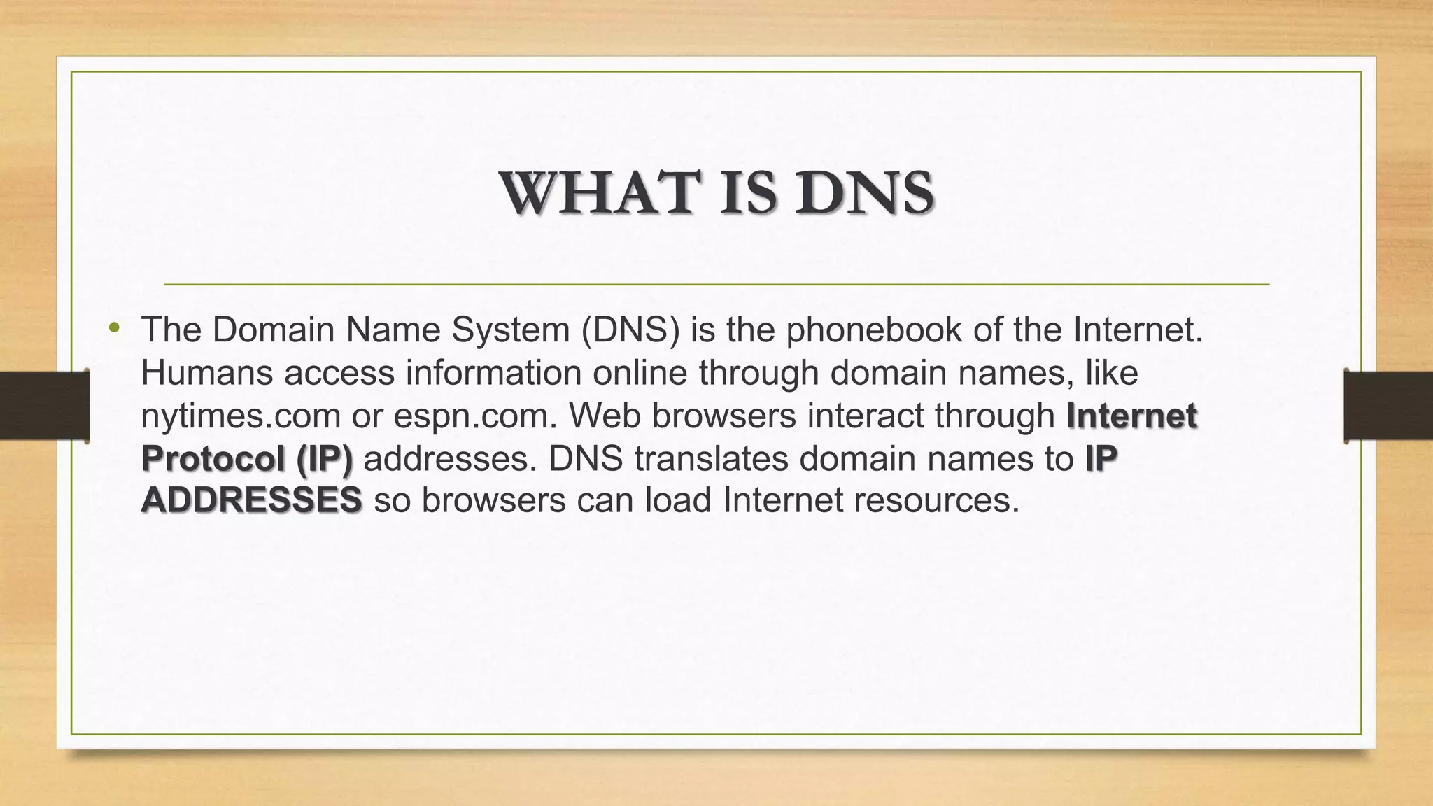 WHAT IS DNS
• The Domain Name System (DNS) is the phonebook of the Internet.
Humans access information online through domain names, like
nytimes.com or espn.com. Web browsers interact through Internet
Protocol (IP) addresses. DNS translates domain names to IP
ADDRESSES so browsers can load Internet resources.
 