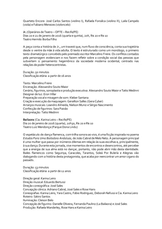 Quarteto Encore: José Carlos Santos (violino I), Rafaela Fonsêca (violino II), Laila Campelo
(viola) e Fabiano Menezes (violoncelo)
Jr. (Operários de Teatro – OPTE – Recife/PE)
Dias 20 e 21 de janeiro de 2016 (quarta e quinta), 20h, R$ 20 e R$ 10
Teatro Hermilo Borba Filho
A peça conta a história de Jr., um travesti que, num fluxo de consciência, conta sua trajetória
desde o ventre da mãe à vida adulta. O texto é estruturado como um monólogo, o primeiro
texto dramatúrgico concebido pelo premiado escritor Marcelino Freire. Os conflitos contados
pela personagem evidenciam e nos fazem refletir sobre a condição social das pessoas que
subvertem o pensamento hegemônico da sociedade moderna ocidental, centrado nas
relações de poder heterocentristas.
Duração: 50 minutos
Classificação etária: a partir de 16 anos
Texto: Marcelino Freire
Encenação: Alexsandro Souto Maior
Cenário, figurinos,sonoplastia e produçãoexecutiva: Alexsandro Souto Maior e Tatto Medinni
Designer de luz: Eron Villar
Preparação vocal e mixagem de som: Kleber Santana
Criação e execução da maquiagem: Gerailton Salles (Gera Cyber)
Arranjos musicais: Leandro Almeida, Nielson Muniz e Sérgio Nascimento
Confecção de figurinos: Sara Paixão
Interpretação: Tatto Medinni
Bailaora (Cia. Karina Leiro – Recife/PE)
Dia 20 de janeiro de 2016 (quarta), 20h30, R$ 20 e R$ 10
Teatro Luiz Mendonça (Parque Dona Lindu)
O espetáculo de dança flamenca, com trilha sonora ao vivo, é uma ficção inspirada no poema
EstudosPara Uma Bailadora Andaluza, de João Cabral de Melo Neto. A personagem principal
é uma mulher que passa por inúmeros dilemas em relação às suas escolhas e, principalmente,
à sua dança.Durante esta jornada, vive momentos de encontros e desencontros, até perceber
que a energia de sua alma está no dançar, portanto, não pode abrir mão desta identidade.
Bailes flamencos como Seguiriya, Caracoles, Tarantos, Soleá Por Bulería e Alegrias vão
dialogando com a história desta protagonista, que acaba por reencontrar um amor cigano do
passado.
Duração: 53 minutos
Classificação etária: a partir de 12 anos
Direção geral: Karina Leiro
Direção musical: Eduardo Bertussi
Direção coreográfica: José Sales
Concepção cênica: Adriano Cabral, José Sales e Rose Hans
Coreografias: Karina Leiro, Yara Castro, Fábio Rodriguez, Deborah Nefussi e Cia. Karina Leiro
Roteiro: Sátiro Santos
Iluminação: Cleison Belo
Concepção de figurino: Danielle Oliveira, Fernanda Paulino (La Bailaora) e José Sales
Produção: Rafaela Wanderley, Rose Hans e Karina Leiro
 