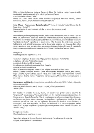 Músicos: Eduardo Bertussi (guitarra flamenca), Elena Diz (cajón e cante), Lucas Almeida
(violoncelo), Mek Natividade (cajón) e Rodrigo Sestrem (flauta)
Ator convidado: Adriano Cabral
Elenco Cia. Karina Leiro: Cacilda Vilela, Daniela Albuquerque, Fernanda Paulino, Juliana
Fernandez, Karina Leiro, Rafaela Wanderley e Rose Hans
Gota d’Água – Fragmentos e Outras Canções (VI Turma de Iniciação Teatral Cênicas Cia. de
Repertório – Recife/PE)
Dia 21 de janeiro de 2016 (quinta), 20h, R$ 10 (preço único promocional)
Teatro Apolo
Nesta adaptaçãoda tragédia grega Medéia,de Eurípides, tendo como pano de fundo a Vila do
Meio Dia, comunidade localizada dentro de uma favela suburbana, a protagonista aqui se
transforma nasofrida e vingativa Joana,abandonadapor um Jasão,consideradopor todosum
“sambista revelação” e prestes a se casar com a filha do dono dos imóveis do conjunto
habitacional onde a história se passa. Joana, descartada, só pensa em vingança. Com trilha
sonora ao vivo, a peça une ao mito o samba e os ritos das religiões africanas. O espetáculo
integra esta programação numa parceria com o Festival Estudantil de Teatro e Dança.
Duração: 2h
Classificação etária: a partir de 14 anos
Texto: livre adaptação da obra Gota d’Água, de Chico Buarque e Paulo Pontes
Adaptação e direção: Antônio Rodrigues
Assistência de direção: Sônia Carvalho
Direção de arte: Antônio Rodrigues e Sônia Carvalho
Iluminação: Dom Dom Almeida
Músicos: Antônio Rodrigues, Rafael Victor, Rogério Wanderley e Chico Vieira
Elenco: Alberto Rodrigues, Amanda Clélia, Amaury Neto, Anderson Damião, Éric Ferreira,
Filipe Carvalho, Hyrlis Leuthier, Jackson Flávio, João Victor Alves, João Victor Lima, Manaíra
Melo, Marcos Bracho, Marcos Pergentino, Mariana Lucena, Monick Melo, Samara Lacerda e
Zé Lucas
Homenagem ao Malandro (Curso de Interpretação Para Teatro do SESC Piedade – Jaboatão
dos Guararapes/PE)
Dia 22 de janeiro de 2016 (sexta), 20h, R$ 10 (preço único promocional)
Teatro Apolo
Em meados da década de 1940, Duran, um cafetão que prefere usar a alcunha de
“empresário”, e sua esposa, Vitória, comandam um dos mais famosos cabarés da cidade do
Rio de Janeiro. Quando Teresinha, filha do casal, apaixona-se loucamente por Max Overseas,
um homem que, junto a seus capangas, vive de golpes e conchavos com a polícia, eles não
admitem que ela se case com um malandro. Com canções icônicas e tom burlesco, a
montagem, uma livre adaptação de Ópera do Malandro, brinca com arquétipos sociais
atemporais. A peça integra esta programação numa parceria com o Festival Estudantil de
Teatro e Dança.
Duração: 50 minutos
Classificação etária: a partir de 15 anos
Texto: livre adaptação da obra Ópera do Malandro, de Chico Buarque de Holanda
Adaptação: Winy Mattos e Moisés Neto
 