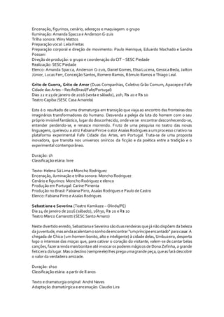 Encenação, figurinos, cenário, adereços e maquiagem: o grupo
Iluminação: Amanda Spacca e Anderson G-zuis
Trilha sonora: Winy Mattos
Preparação vocal: Leila Freitas
Preparação corporal e direção de movimento: Paulo Henrique, Eduardo Machado e Sandra
Possani
Direção de produção: o grupo e coordenação do CIT – SESC Piedade
Realização: SESC Piedade
Elenco: Amanda Spacca, Anderson G-zuis, Daniel Gomes, Elisa Lucena, Gessica Beda, Jailton
Júnior, Lucas Ferr, Conceição Santos, Romero Ramos, Rômulo Ramos e Thiago Leal.
Grito de Guerra, Grito de Amor (Duas Companhias, Coletivo Grão Comum, Apacepe e Fafe
Cidade das Artes – Recife/Brasil/Fafe/Portugal)
Dias 22 e 23 de janeiro de 2016 (sexta e sábado), 20h, R$ 20 e R$ 10
Teatro Capiba (SESC Casa Amarela)
Este é o resultado de uma dramaturgia em transição que viaja ao encontro das fronteiras dos
imaginários transformadores do humano. Desvenda a peleja da luta do homem com o seu
próprio invisível fantástico, lugar do desconhecido, onde vai se encontrar desconhecendo-se,
entender perdendo-se, e renasce morrendo. Fruto de uma pesquisa no teatro das novas
linguagens, quelevou a atriz Fabiana Pirroe oator Asaías Rodrigues a um processo criativo na
plataforma experimental Fafe Cidade das Artes, em Portugal. Trata-se de uma proposta
inovadora, que transita nos universos oníricos da ficção e da poética entre a tradição e o
experimental contemporâneo.
Duração: 1h
Classificação etária: livre
Texto: Helena Sá Lima e Moncho Rodriguez
Encenação, iluminação e trilha sonora: Moncho Rodriguez
Cenário e figurinos: Moncho Rodriguez e elenco
Produção em Portugal: Carine Pimenta
Produção no Brasil: Fabiana Pirro, Asaías Rodrigues e Paulo de Castro
Elenco: Fabiana Pirro e Asaías Rodrigues
Sebastiana e Severina (Teatro Kamikaze – Olinda/PE)
Dia 24 de janeiro de 2016 (sábado), 16h30, R$ 20 e R$ 10
Teatro Marco Camarotti (SESC Santo Amaro)
Neste divertidoenredo,Sebastianae Severina sãoduasrendeiras que já não dispõem da beleza
da juventude,masaindaacalentamosonhodeencontrar“umpríncipeencantado”paracasar.A
chegada de Chico (um homem bonito, alto e inteligente) à cidade delas, Umbuzeiro, desperta
logo o interesse das moças que, para cativar o coração do visitante, valem-se de cantar belas
canções,fazerarendamaisbonitae até invocarospoderesmágicos de Dona Zefinha, a grande
feiticeira dolugar.Maso destino(sempreele) lhes pregaumagrandepeça,queasfará descobrir
o valor da verdadeira amizade.
Duração: 1h10
Classificação etária: a partir de 8 anos
Texto e dramaturgia original: André Neves
Adaptação dramatúrgica e encenação: Claudio Lira
 