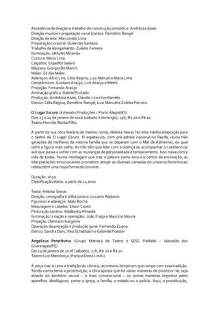 Assistência de direção e trabalho de construção prosódica: Andrêzza Alves
Direção musical e preparação vocal (canto): Demétrio Rangel
Direção de arte: Marcondes Lima
Preparação corporal: Quiercles Santana
Trabalho de alongamento: Zuleika Ferreira
Iluminação: Játhyles Miranda
Costura: Maria Lima
Calçados: Expedito Seleiro
Máscara: Giorgio De Marchi
Malas: Zé das Malas
Adereços: Álcio Lins, Célia Regina, Luiz Manuel e Maria Lima
Cenotécnicos: Gustavo Araújo, Luís Araújo e Metrô
Projeção: Fernando Araújo
Animação gráfica: Gabriel Furtado
Produção: Andrêzza Alves, Claudio Lira e Ivo Barreto
Elenco: Célia Regina, Demétrio Rangel, Luiz Manuel e Zuleika Ferreira
O Lugar Escuro (Artworks Produções – Porto Alegre/RS)
Dias 23 e 24 de janeiro de 2016 (sábado e domingo), 19h, R$ 20 e R$ 10
Teatro Hermilo Borba Filho
A partir de sua obra literária de mesmo nome, Heloísa Seixas fez esta inédita adaptação para
o teatro de O Lugar Escuro. O espetáculo, com pré-estreia nacional no Recife, reúne três
gerações de mulheres da mesma família que se deparam com o Mal de Alzheimer, do qual
sofre a figura mais velha. As três têm que lidar com a doença ao acompanhar o cotidiano da
avó que passa a sofrer com as mudanças de personalidade e temperamento. Isso mexe com a
vida de todas. Numa montagem que traz a palavra como eixo e o centro da encenação, as
interpretações emocionantes prometem atingir as diversas camadas do universo feminino ao
redescobrir uma nova forma de conviver.
Duração: 1h20
Classificação etária: a partir de 14 anos
Texto: Heloísa Seixas
Direção, cenografia e trilha sonora: Luciano Alabarse
Figurinos e adereços: Malu Rocha
Maquiagem e cabelos: Elison Couto
Pintura do cenário: Adalberto Almeida
Iluminação (criação e operação): João Fraga e Maurício Moura
Projeção: Denisson Gargione
Operação da projeção e produção geral: Fernando Zugno
Elenco: Sandra Dani, Vika Schabbach e Gabriela Poester
Angelicus Prostitutus (Grupo Matraca de Teatro e SESC Piedade – Jaboatão dos
Guararapes/PE)
Dia 23 de janeiro de 2016 (sábado), 21h, R$ 20 e R$ 10
Teatro Luiz Mendonça (Parque Dona Lindu)
A peça traz à cena a tradição do cômico, ao mesmo tempo em que rompe com essa tradição.
Tendo como tema a prostituição, a obra aposta que há várias maneiras de prostituir-se, seja
através do território sexual – o mais convencional – ou outras maneiras impostas pelos
aparelhos ideológicos, como a igreja, a família, o estado ou a polícia. Aqui, a prostituição,
 