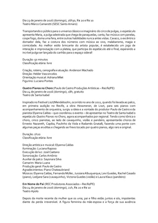 Dia 23 de janeiro de 2016 (domingo), 16h30, R$ 20 e R$ 10
Teatro Marco Camarotti (SESC Santo Amaro)
Transportandoo públicopara o universoclássico e imaginário do circode pulgas, o espetáculo
apresenta Maria, a pulga adestrada que chega de paraquedas, canta, faz música com panelas,
cospe fogo, doma uma fera, entre outras habilidades nunca antes vistas. Cavaco, o excêntrico
domador dela, faz a costura dos números com música ao vivo, malabarismo, magia e
comicidade. Ao melhor estilo brincante do artista popular, é estabelecido um jogo de
interação e improvisação com a plateia, que participa do espetáculo até o final, esperando a
incrível pulga ser lançada do canhão para o espaço sideral!
Duração: 50 minutos
Classificação etária: livre
Criação, roteiro, cenografia e atuação: Anderson Machado
Direção: Helder Vasconcelos
Orientação musical: Adriana Milet
Figurino: Luciano Pontes
Quatro Pianos no Choro (Paulo de Castro Produções Artísticas – Recife/PE)
Dia 24 de janeiro de 2016 (domingo), 18h, gratuito
Teatro de Santa Isabel
Inspiradono Festival Liszt/Mendelssohn,ocorridono ano de 2011, quando foi levada ao palco,
em primeira audição no Recife, a obra Hexameron, de Liszt, para seis pianos com
acompanhamento de orquestra, surgiu a ideia e a vontade do produtor Paulo de Castro e da
pianista Elyanna Caldas – que coordenou o evento – de apresentar no Teatro de Santa Isabel o
espetáculo Quatro Pianos no Choro, agora acompanhados por regional. Tendo como tônica o
choro, cinco pianistas, ao lado de cavaquinho, violão e pandeiro, apresentarão choros de
Ernesto Nazareth, Capiba, Paulinho da Viola e Radamés Gnatalli, fazendo uma ponte com
algumas peças eruditas e chegando ao frevo tocado por quatro pianos, algo raro e original.
Duração: 1h20
Classificação etária: livre
Direção artística e musical: Elyanna Caldas
Iluminação: Luciana Raposo
Execução de luz: José Caetano
Sonorização: Carlos Antônio
Auxiliar de palco: Sayonara Silva
Camarim: Maria Luana
Produção geral: Paulo de Castro
Agradecimentos: Piano Chateaubriand
Músicos:Elyanna Caldas, FernandoMüller, JussiaraAlbuquerque,Levi Guedes, Rachel Casado
(piano), Ledjane Sara (cavaquinho), Victoria Guedes (violão) e Laura Klaus (pandeiro)
Em Nome do Pai (REC Produtores Associados – Recife/PE)
Dia 24 de janeiro de 2016 (domingo), 21h, R$ 20 e R$ 10
Teatro Apolo
Depois da morte recente da mulher que os unia, pai e filho estão juntos e sós, impotentes
diante da perda irreversível. A figura feminina da mãe-esposa e a força de sua ausência
 