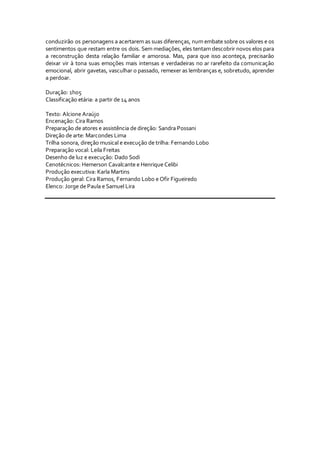 conduzirão os personagens a acertarem as suas diferenças, num embate sobre os valores e os
sentimentos que restam entre os dois. Sem mediações, eles tentam descobrir novos elos para
a reconstrução desta relação familiar e amorosa. Mas, para que isso aconteça, precisarão
deixar vir à tona suas emoções mais intensas e verdadeiras no ar rarefeito da comunicação
emocional, abrir gavetas, vasculhar o passado, remexer as lembranças e, sobretudo, aprender
a perdoar.
Duração: 1h05
Classificação etária: a partir de 14 anos
Texto: Alcione Araújo
Encenação: Cira Ramos
Preparação de atores e assistência de direção: Sandra Possani
Direção de arte: Marcondes Lima
Trilha sonora, direção musical e execução de trilha: Fernando Lobo
Preparação vocal: Leila Freitas
Desenho de luz e execução: Dado Sodi
Cenotécnicos: Hemerson Cavalcante e Henrique Celibi
Produção executiva: Karla Martins
Produção geral: Cira Ramos, Fernando Lobo e Ofir Figueiredo
Elenco: Jorge de Paula e Samuel Lira
 