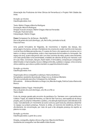 (Associação dos Produtores de Artes Cênicas de Pernambuco) e Projeto Fafe Cidades das
Artes.
Duração: 50 minutos
Classificação etária: livre
Texto: Walmir Chagas e Moncho Rodriguez
Encenação: Moncho Rodriguez
Direção musical e arranjos: Walmir Chagas e Narciso Fernandes
Produção: Paulo de Castro
Interpretação: Walmir Chagas
Passo (Compassos Cia. de Danças – Recife/PE)
Dia 10 de janeiro de 2016 (domingo), 17h, R$ 6 e R$ 3 (entrada no local)
Passo do Frevo
Uma grande brincadeira de folgazões, de movimentos e trejeitos das danças, dos
personagens (humanos, animais e fantásticos) do universo do cavalo-marinho e do maracatu
rural da Zona da Mata pernambucana. É o passo do frevo e da capoeira em conversa com o
teatro e a dança contemporânea, onde o mais importante da brincadeira é o brinquedo. No
espaço da cena, quatro dançarinos vêm com dois carrinhos de mãos, quatro varas de bambu
com saias penduradas numa extremidade, e badalos de caboclos de lança do maracatu rural
em suas mãos. Conversam, dançam, fazem teatro. A brincadeira, composta por coreografias
determinadas e improvisações, busca o diálogo entre eles, a plateia e o espaço. Uma conversa
cênica catártica, que coloca o público também no papel de artista brincador.
Duração: 45 minutos
Classificação etária: livre
Organização cênica coreográfica e adereços: Raimundo Branco
Sonoplastia e assistente de produção: Diogo Lins ou Anderson Monteiro
Figurino e produção executiva: Compassos Cia. de Danças
Brincadores: AndersonMonteiro ouDiogo Lins,Marcela Aragão,Patrícia Costa e Raimundo
Branco
Fraturas (Coletivo Trippé – Petrolina/PE)
Dia 10 de janeiro de 2016 (domingo), 20h, R$ 20 e R$ 10
Teatro Apolo
Fruto da sinergia gerada pelo encontro da paulistana Cia. Siameses com o pernambucano
Coletivo Trippé, da cidade de Petrolina, no Vale do São Francisco, este espetáculo de dança
propõe, para os próprios intérpretes e público, uma atenção especial para cada dobradura do
corpo. Concatenando um movimento ao outro como se, quem executa, estivesse a desenhar
no espaço sua própria presença, Fraturas é, então, um exercício de resistência, de foco e
afunilamento da concentração, por meio do qual a tão almejada presença do espírito se
plasma no corpo.
Duração: 45 minutos
Classificação etária: a partir de 12 anos
Direção, coreografia, objetos cênicos e figurinos: Maurício de Oliveira
Assistentes de coreografia: Ivan Bernadelli e Kátia Rozato
 