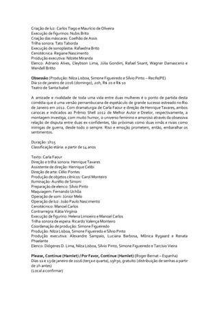 Criação de luz: Carlos Tiago e Maurício de Oliveira
Execução de figurinos: Nubis Brito
Criação das máscaras: Coelhão de Assis
Trilha sonora: Tato Taborda
Execução de sonoplastia: Rafaedna Brito
Cenotécnica: Regiane Nascimento
Produção executiva: Nilzete Miranda
Elenco: Adriano Alves, Cleybson Lima, Júlia Gondim, Rafael Sisant, Wagner Damasceno e
Wendell Britto
Obsessão (Produção: Nilza Lisboa, Simone Figueiredo e Sílvio Pinto – Recife/PE)
Dia 10 de janeiro de 2016 (domingo), 20h, R$ 20 e R$ 10
Teatro de Santa Isabel
A amizade e rivalidade de toda uma vida entre duas mulheres é o ponto de partida desta
comédia que é uma versão pernambucana de espetáculo de grande sucesso estreado no Rio
de Janeiro em 2012. Com dramaturgia de Carla Faour e direção de Henrique Tavares, ambos
cariocas e indicados ao Prêmio Shell 2012 de Melhor Autor e Diretor, respectivamente, a
montagem investiga, com muito humor, o universo feminino e amoroso através da obsessiva
relação de disputa entre duas ex-confidentes, tão próximas como duas irmãs e rivais como
inimigas de guerra, desde todo o sempre. Riso e emoção prometem, então, embaralhar os
sentimentos.
Duração: 1h15
Classificação etária: a partir de 14 anos
Texto: Carla Faour
Direção e trilha sonora: Henrique Tavares
Assistente de direção: Henrique Celibi
Direção de arte: Célio Pontes
Produção de objetos cênicos: Carol Monteiro
Iluminação: Aurélio de Simoni
Preparação de elenco: Sílvio Pinto
Maquiagem: Fernando Uchôa
Operação de som: Júnior Melo
Operação de luz: João Paulo Nascimento
Cenotécnico: Manoel Carlos
Contrarregra: Kátia Virgínia
Execução de figurino: Helena Limoeiro e Manoel Carlos
Trilha sonora de espera: Ricardo Valença Monteiro
Coordenação de produção: Simone Figueiredo
Produção: Nilza Lisboa, Simone Figueiredo e Sílvio Pinto
Produção executiva: Alexandre Sampaio, Luciana Barbosa, Mônica Rygaard e Renata
Phaelante
Elenco: Diógenes D. Lima, Nilza Lisboa, Sílvio Pinto, Simone Figueiredo e Tarcísio Vieira
Please, Continue (Hamlet) / Por Favor, Continue (Hamlet) (Roger Bernat – Espanha)
Dias 12 e 13de janeiro de 2016(terçae quarta),19h30,gratuito (distribuição de senhas a partir
de 2h antes)
(Local a confirmar)
 