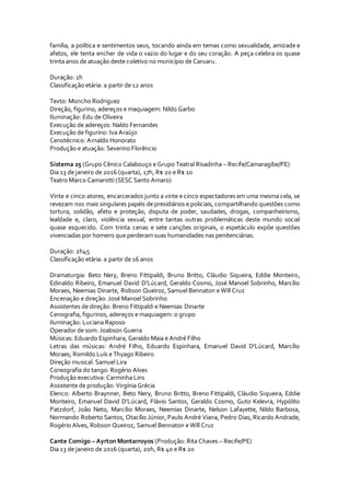 família, a política e sentimentos seus, tocando ainda em temas como sexualidade, amizade e
afetos, ele tenta encher de vida o vazio do lugar e do seu coração. A peça celebra os quase
trinta anos de atuação deste coletivo no município de Caruaru.
Duração: 1h
Classificação etária: a partir de 12 anos
Texto: Moncho Rodriguez
Direção, figurino, adereços e maquiagem: Nildo Garbo
Iluminação: Edu de Oliveira
Execução de adereços: Naldo Fernandes
Execução de figurino: Iva Araújo
Cenotécnico: Arnaldo Honorato
Produção e atuação: Severino Florêncio
Sistema 25 (Grupo Cênico Calabouço e Grupo Teatral Risadinha – Recife/Camaragibe/PE)
Dia 13 de janeiro de 2016 (quarta), 17h, R$ 20 e R$ 10
Teatro Marco Camarotti (SESC Santo Amaro)
Vinte e cinco atores, encarcerados junto a vinte e cinco espectadores em uma mesma cela, se
revezam nos mais singulares papéis de presidiários e policiais, compartilhando questões como
tortura, solidão, afeto e proteção, disputa de poder, saudades, drogas, companheirismo,
lealdade e, claro, violência sexual, entre tantas outras problemáticas deste mundo social
quase esquecido. Com trinta cenas e sete canções originais, o espetáculo expõe questões
vivenciadas por homens que perderam suas humanidades nas penitenciárias.
Duração: 2h45
Classificação etária: a partir de 16 anos
Dramaturgia: Beto Nery, Breno Fittipaldi, Bruno Britto, Cláudio Siqueira, Eddie Monteiro,
Edinaldo Ribeiro, Emanuel David D’Lúcard, Geraldo Cosmo, José Manoel Sobrinho, Marcílio
Moraes, Neemias Dinarte, Robson Queiroz, Samuel Bennaton e Will Cruz
Encenação e direção: José Manoel Sobrinho
Assistentes de direção: Breno Fittipaldi e Neemias Dinarte
Cenografia, figurinos, adereços e maquiagem: o grupo
Iluminação: Luciana Raposo
Operador de som: Joabson Guerra
Músicas: Eduardo Espinhara, Geraldo Maia e André Filho
Letras das músicas: André Filho, Eduardo Espinhara, Emanuel David D’Lúcard, Marcílio
Moraes, Romildo Luís e Thyago Ribeiro
Direção musical: Samuel Lira
Coreografia do tango: Rogério Alves
Produção executiva: Carminha Lins
Assistente de produção: Virgínia Grécia
Elenco: Alberto Braynner, Beto Nery, Bruno Britto, Breno Fittipaldi, Cláudio Siqueira, Eddie
Monteiro, Emanuel David D’Lúcard, Flávio Santos, Geraldo Cosmo, Guto Kelevra, Hypólito
Patzdorf, João Neto, Marcílio Moraes, Neemias Dinarte, Nelson Lafayette, Nildo Barbosa,
Normando Roberto Santos, Otacílio Júnior, Paulo André Viana, Pedro Dias, Ricardo Andrade,
Rogério Alves, Robson Queiroz, Samuel Bennaton e Will Cruz
Cante Comigo – Ayrton Montarroyos (Produção: Rita Chaves – Recife/PE)
Dia 13 de janeiro de 2016 (quarta), 20h, R$ 40 e R$ 20
 