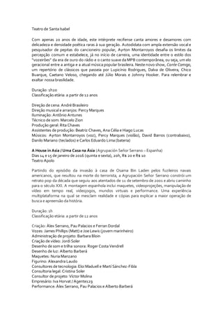 Teatro de Santa Isabel
Com apenas 20 anos de idade, este intérprete recifense canta amores e desamores com
delicadeza e densidade poética raras à sua geração. Autodidata com ampla extensão vocal e
pesquisador de pepitas do cancioneiro popular, Ayrton Montarroyos desafia os limites da
percepção comum e estabelece, já no início de carreira, uma identidade entre o estilo dos
“vozeirões” da era de ouro do rádio e o canto suave da MPB contemporânea, ou seja, um elo
geracional entre a antiga e a atual música popular brasileira. Neste novo show, Cante Comigo,
um repertório de clássicos que passeia por Lupicínio Rodrigues, Dalva de Oliveira, Chico
Buarque, Caetano Veloso, chegando até Júlio Morais e Johnny Hooker. Para relembrar e
exaltar nossa brasilidade.
Duração: 1h20
Classificação etária: a partir de 12 anos
Direção de cena: André Brasileiro
Direção musical e arranjos: Percy Marques
Iluminação: Antônio Antunes
Técnico de som: Marcelo Zion
Produção geral: Rita Chaves
Assistentes de produção: Beatriz Chaves, Ana Célia e Hiago Lucas
Músicos: Ayrton Montarroyos (voz), Percy Marques (violão), David Barros (contrabaixo),
Danilo Mariano (teclados) e Carlos Eduardo Lima (bateria)
A House in Asia / Uma Casa na Ásia (Agrupación Señor Serrano – Espanha)
Dias 14 e 15 de janeiro de 2016 (quinta e sexta), 20h, R$ 20 e R$ 10
Teatro Apolo
Partindo do episódio da invasão à casa de Osama Bin Laden pelos fuzileiros navais
americanos, que resultou na morte do terrorista, a Agrupación Señor Serrano constrói um
retrato pop da década que seguiu aos atentados de 11 de setembro de 2001 e abriu caminho
para o século XXI. A montagem espanhola inclui maquetes, videoprojeções, manipulação de
vídeo em tempo real, videojogos, mundos virtuais e performance. Uma experiência
multiplataforma na qual se mesclam realidade e cópias para explicar a maior operação de
busca e apreensão da história.
Duração: 1h
Classificação etária: a partir de 12 anos
Criação: Àlex Serrano, Pau Palacios e Ferran Dordal
Vozes: James Phillips (Matt) e Joe Lewis (jovem marinheiro)
Administração de projeto: Barbara Bloin
Criação de vídeo: Jordi Soler
Desenho de som e trilha sonora: Roger Costa Vendrell
Desenho de luz: Alberto Barberá
Maquetes: Nuria Manzano
Figurino: Alexandra Laudo
Consultores de tecnologia: Eloi Maduell e Martí Sánchez-Fibla
Consultoria legal: Cristina Soler
Consultor de projeto: Víctor Molina
Empresário: Iva Horvat / Agente129
Performance: Àlex Serrano, Pau Palacios e Alberto Barberá
 