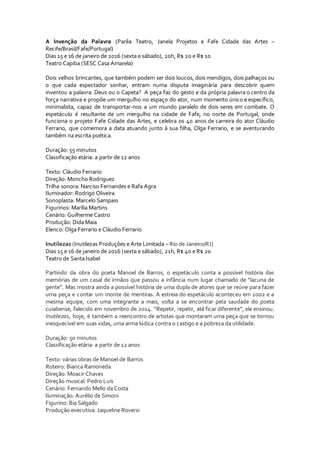 A Invenção da Palavra (Parêa Teatro, Janela Projetos e Fafe Cidade das Artes –
Recife/Brasil/Fafe/Portugal)
Dias 15 e 16 de janeiro de 2016 (sexta e sábado), 20h, R$ 20 e R$ 10
Teatro Capiba (SESC Casa Amarela)
Dois velhos brincantes, que também podem ser dois loucos, dois mendigos, dois palhaços ou
o que cada espectador sonhar, entram numa disputa imaginária para descobrir quem
inventou a palavra: Deus ou o Capeta? A peça faz do gesto e da própria palavra o centro da
força narrativa e propõe um mergulho no espaço do ator, num momento único e específico,
minimalista, capaz de transportar-nos a um mundo paralelo de dois seres em combate. O
espetáculo é resultante de um mergulho na cidade de Fafe, no norte de Portugal, onde
funciona o projeto Fafe Cidade das Artes, e celebra os 40 anos de carreira do ator Cláudio
Ferrario, que comemora a data atuando junto à sua filha, Olga Ferrario, e se aventurando
também na escrita poética.
Duração: 55 minutos
Classificação etária: a partir de 12 anos
Texto: Cláudio Ferrario
Direção: Moncho Rodriguez
Trilha sonora: Narciso Fernandes e Rafa Agra
Iluminador: Rodrigo Oliveira
Sonoplasta: Marcelo Sampaio
Figurinos: Marília Martins
Cenário: Guilherme Castro
Produção: Dida Maia
Elenco: Olga Ferrario e Cláudio Ferrario
Inutilezas (Inutilezas Produções e Arte Limitada – Rio de Janeiro/RJ)
Dias 15 e 16 de janeiro de 2016 (sexta e sábado), 21h, R$ 40 e R$ 20
Teatro de Santa Isabel
Partindo da obra do poeta Manoel de Barros, o espetáculo conta a possível história das
memórias de um casal de irmãos que passou a infância num lugar chamado de “lacuna de
gente”. Mas mostra ainda a possível história de uma dupla de atores que se reúne para fazer
uma peça e contar um monte de mentiras. A estreia do espetáculo aconteceu em 2002 e a
mesma equipe, com uma integrante a mais, volta a se encontrar pela saudade do poeta
cuiabense, falecido em novembro de 2014. “Repetir, repetir, até ficar diferente”, ele ensinou.
Inutilezas, hoje, é também o reencontro de artistas que montaram uma peça que se tornou
inesquecível em suas vidas, uma arma lúdica contra o castigo e a pobreza da utilidade.
Duração: 50 minutos
Classificação etária: a partir de 12 anos
Texto: várias obras de Manoel de Barros
Roteiro: Bianca Ramoneda
Direção: Moacir Chaves
Direção musical: Pedro Luís
Cenário: Fernando Mello da Costa
Iluminação: Aurélio de Simoni
Figurino: Bia Salgado
Produção executiva: Jaqueline Roversi
 