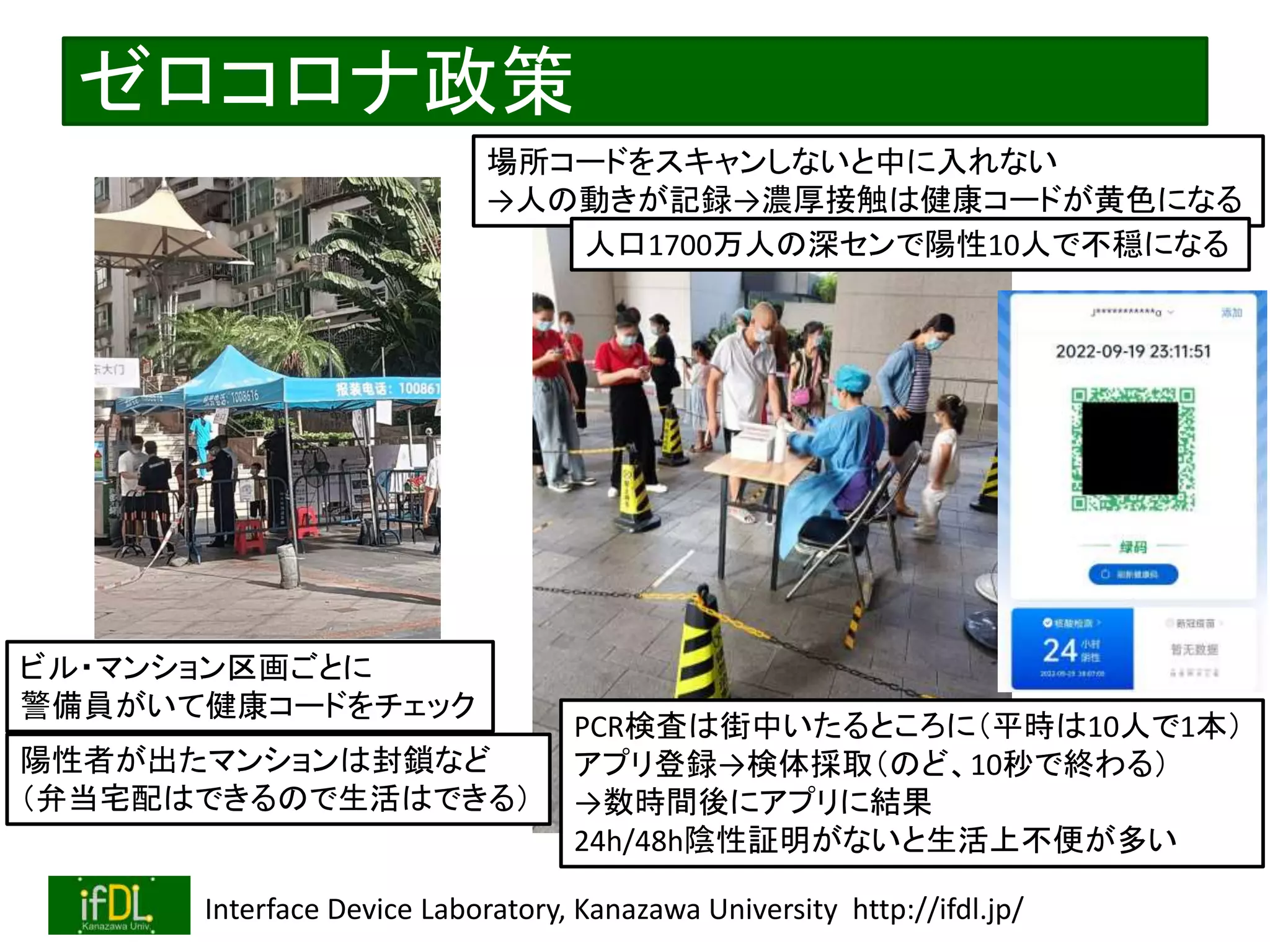 2022/12/4 Interface Device Laboratory, Kanazawa University http://ifdl.jp/
ゼロコロナ政策
ビル・マンション区画ごとに
警備員がいて健康コードをチェック
PCR検査は街中いたるところに（平時は10人で1本）
アプリ登録→検体採取（のど、10秒で終わる）
→数時間後にアプリに結果
24h/48h陰性証明がないと生活上不便が多い
場所コードをスキャンしないと中に入れない
→人の動きが記録→濃厚接触は健康コードが黄色になる
人口1700万人の深センで陽性10人で不穏になる
陽性者が出たマンションは封鎖など
（弁当宅配はできるので生活はできる）
 