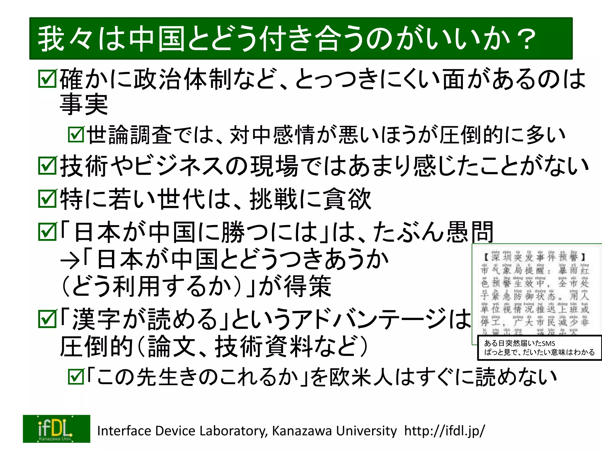 2022/12/4 Interface Device Laboratory, Kanazawa University http://ifdl.jp/
我々は中国とどう付き合うのがいいか？
確かに政治体制など、とっつきにくい面があるのは
事実
世論調査では、対中感情が悪いほうが圧倒的に多い
技術やビジネスの現場ではあまり感じたことがない
特に若い世代は、挑戦に貪欲
「日本が中国に勝つには」は、たぶん愚問
→「日本が中国とどうつきあうか
（どう利用するか）」が得策
「漢字が読める」というアドバンテージは
圧倒的（論文、技術資料など）
「この先生きのこれるか」を欧米人はすぐに読めない
ある日突然届いたSMS
ぱっと見で、だいたい意味はわかる
 