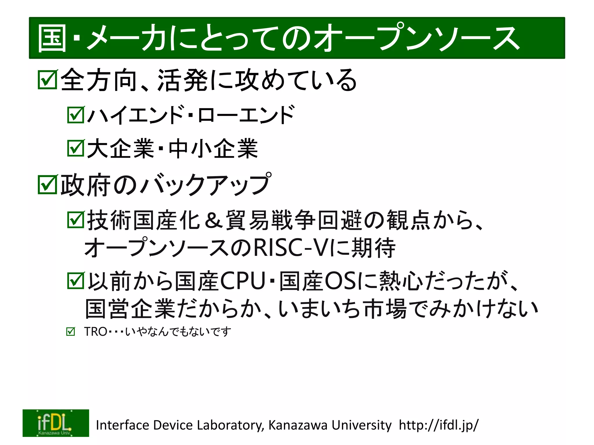 2022/12/4 Interface Device Laboratory, Kanazawa University http://ifdl.jp/
国・メーカにとってのオープンソース
全方向、活発に攻めている
ハイエンド・ローエンド
大企業・中小企業
政府のバックアップ
技術国産化＆貿易戦争回避の観点から、
オープンソースのRISC-Vに期待
以前から国産CPU・国産OSに熱心だったが、
国営企業だからか、いまいち市場でみかけない
 TRO・・・いやなんでもないです
 
