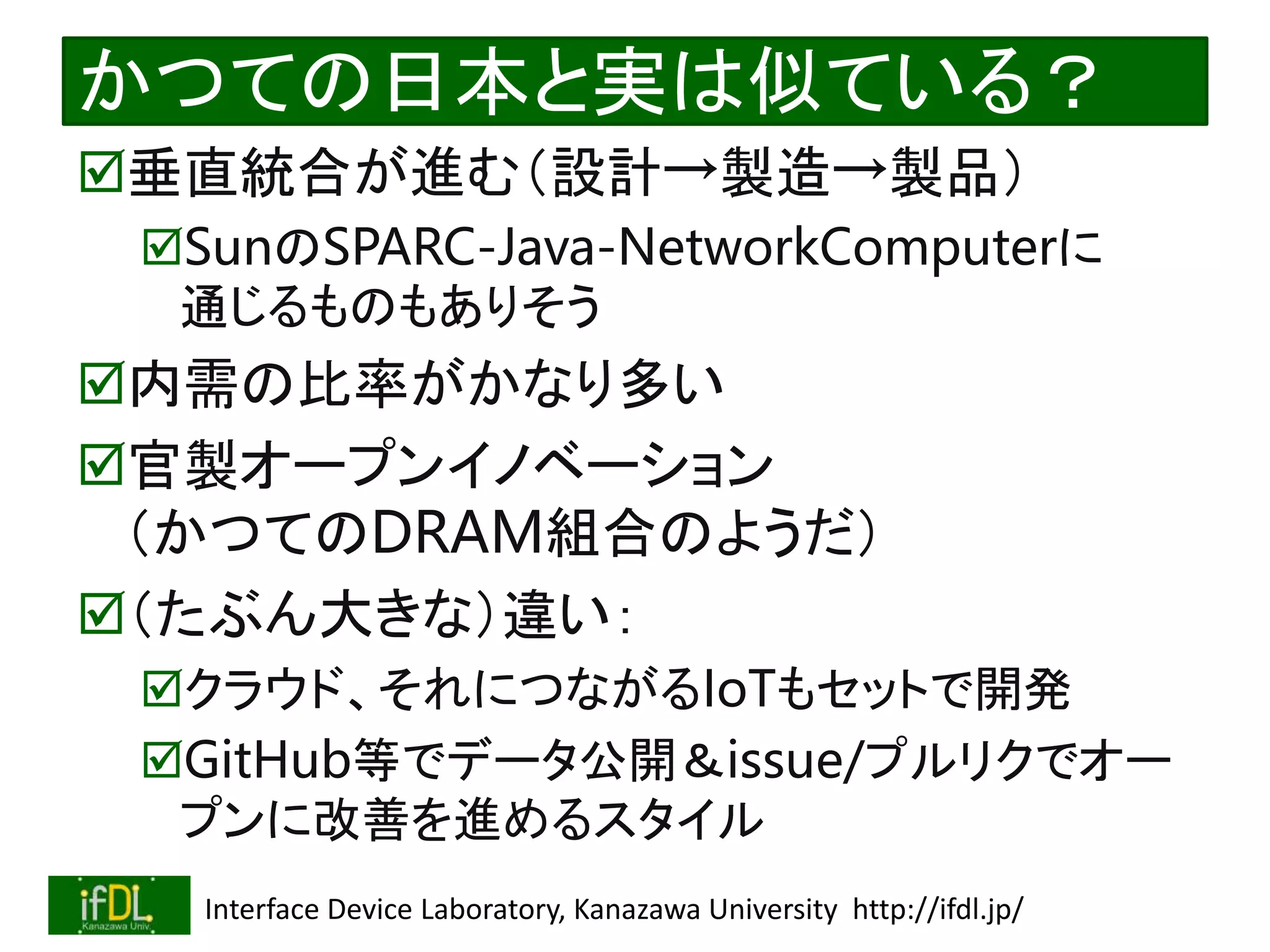 2022/12/4 Interface Device Laboratory, Kanazawa University http://ifdl.jp/
かつての日本と実は似ている？
垂直統合が進む（設計→製造→製品）
SunのSPARC-Java-NetworkComputerに
通じるものもありそう
内需の比率がかなり多い
官製オープンイノベーション
（かつてのDRAM組合のようだ）
（たぶん大きな）違い：
クラウド、それにつながるIoTもセットで開発
GitHub等でデータ公開＆issue/プルリクでオー
プンに改善を進めるスタイル
 