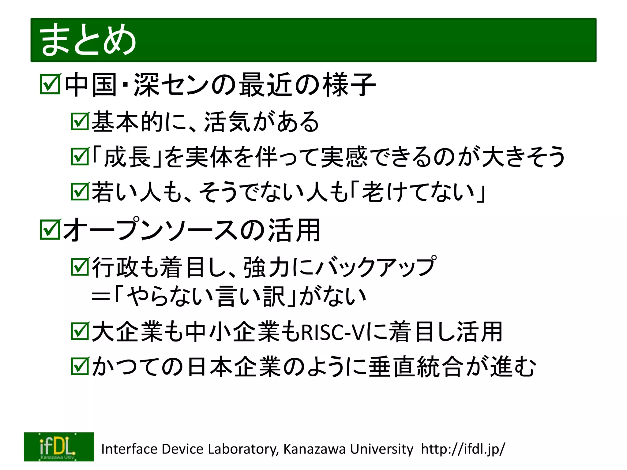 2022/12/4 Interface Device Laboratory, Kanazawa University http://ifdl.jp/
まとめ
中国・深センの最近の様子
基本的に、活気がある
「成長」を実体を伴って実感できるのが大きそう
若い人も、そうでない人も「老けてない」
オープンソースの活用
行政も着目し、強力にバックアップ
＝「やらない言い訳」がない
大企業も中小企業もRISC-Vに着目し活用
かつての日本企業のように垂直統合が進む
 