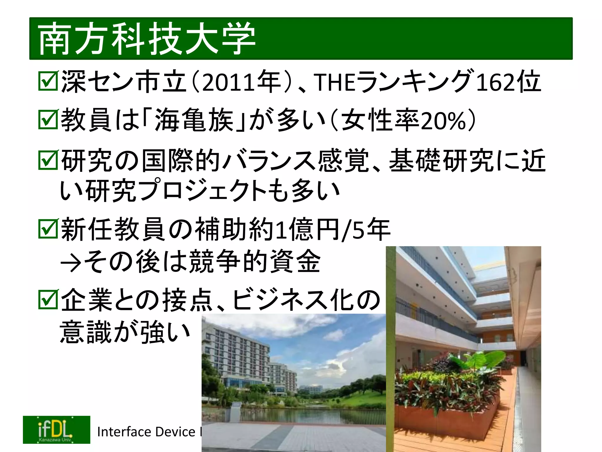 2022/12/4 Interface Device Laboratory, Kanazawa University http://ifdl.jp/
南方科技大学
深セン市立（2011年）、THEランキング162位
教員は「海亀族」が多い（女性率20%）
研究の国際的バランス感覚、基礎研究に近
い研究プロジェクトも多い
新任教員の補助約1億円/5年
→その後は競争的資金
企業との接点、ビジネス化の
意識が強い
 