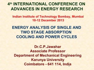 4th INTERNATIONAL CONFERENCE ON
ADVANCES IN ENERGY RESEARCH
Indian Institute of Technology Bombay, Mumbai
10-12 December 2013

ENERGY ANALYSIS OF SINGLE AND
TWO STAGE ABSORPTION
COOLING AND POWER CYCLES
Dr.C.P.Jawahar
Associate Professor
Department of Mechanical Engineering
Karunya University
Coimbatore - 641 114, India
1

 