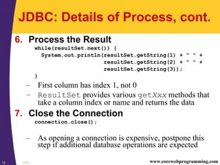 JDBC12 www.corewebprogramming.com
JDBC: Details of Process, cont.
6. Process the Result
while(resultSet.next()) {
System.out.println(resultSet.getString(1) + " " +
resultSet.getString(2) + " " +
resultSet.getString(3));
}
– First column has index 1, not 0
– ResultSet provides various getXxx methods that
take a column index or name and returns the data
7. Close the Connection
connection.close();
– As opening a connection is expensive, postpone this
step if additional database operations are expected
 