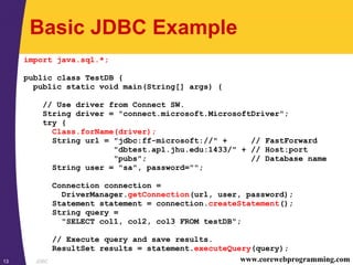JDBC13 www.corewebprogramming.com
Basic JDBC Example
import java.sql.*;
public class TestDB {
public static void main(String[] args) {
// Use driver from Connect SW.
String driver = "connect.microsoft.MicrosoftDriver";
try {
Class.forName(driver);
String url = "jdbc:ff-microsoft://" + // FastForward
"dbtest.apl.jhu.edu:1433/" + // Host:port
"pubs"; // Database name
String user = "sa", password="";
Connection connection =
DriverManager.getConnection(url, user, password);
Statement statement = connection.createStatement();
String query =
"SELECT col1, col2, col3 FROM testDB";
// Execute query and save results.
ResultSet results = statement.executeQuery(query);
 