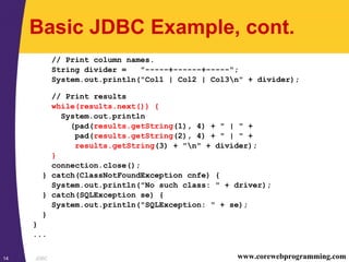 JDBC14 www.corewebprogramming.com
Basic JDBC Example, cont.
// Print column names.
String divider = "-----+------+-----";
System.out.println("Col1 | Col2 | Col3n" + divider);
// Print results
while(results.next()) {
System.out.println
(pad(results.getString(1), 4) + " | " +
pad(results.getString(2), 4) + " | " +
results.getString(3) + "n" + divider);
}
connection.close();
} catch(ClassNotFoundException cnfe) {
System.out.println("No such class: " + driver);
} catch(SQLException se) {
System.out.println("SQLException: " + se);
}
}
...
 