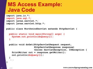 JDBC17 www.corewebprogramming.com
MS Access Example:
Java Code
import java.io.*;
import java.sql.*;
import javax.servlet.*;
import javax.servlet.http.*;
public class NorthwindServlet extends HttpServlet {
public static void main(String[] args) {
System.out.println(doQuery());
}
public void doGet(HttpServletRequest request,
HttpServletResponse response)
throws ServletException, IOException {
PrintWriter out = response.getWriter();
out.println(doQuery());
}
...
}
 