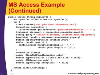 JDBC18 www.corewebprogramming.com
MS Access Example
(Continued)
public static String doQuery() {
StringBuffer buffer = new StringBuffer();
try {
Class.forName("sun.jdbc.odbc.JdbcOdbcDriver");
Connection connection =
DriverManager.getConnection("jdbc:odbc:Northwind","","");
Statement statement = connection.createStatement();
String query = "SELECT FirstName, LastName FROM Employees";
ResultSet result = statement.executeQuery(query);
buffer.append("Northwind Databasenn");
while (result.next()) {
buffer.append(result.getString(1) + " " +
result.getString(2) + "n");
}
connection.close();
} catch (ClassNotFoundException cnfe) {
buffer.append("Couldn't find class file" + cnfe);
} catch (SQLException sqle) {
buffer.append("SQL Exception: " + sqle);
}
return buffer.toString();
}
 
