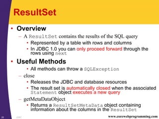 JDBC20 www.corewebprogramming.com
ResultSet
• Overview
– A ResultSet contains the results of the SQL query
• Represented by a table with rows and columns
• In JDBC 1.0 you can only proceed forward through the
rows using next
• Useful Methods
• All methods can throw a SQLException
– close
• Releases the JDBC and database resources
• The result set is automatically closed when the associated
Statement object executes a new query
– getMetaDataObject
• Returns a ResultSetMetaData object containing
information about the columns in the ResultSet
 