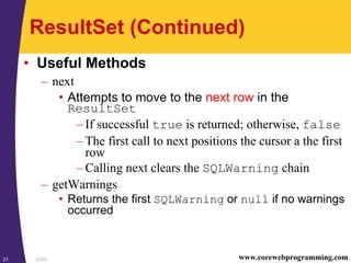 JDBC21 www.corewebprogramming.com
ResultSet (Continued)
• Useful Methods
– next
• Attempts to move to the next row in the
ResultSet
– If successful true is returned; otherwise, false
– The first call to next positions the cursor a the first
row
– Calling next clears the SQLWarning chain
– getWarnings
• Returns the first SQLWarning or null if no warnings
occurred
 