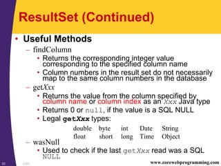 JDBC22 www.corewebprogramming.com
ResultSet (Continued)
• Useful Methods
– findColumn
• Returns the corresponding integer value
corresponding to the specified column name
• Column numbers in the result set do not necessarily
map to the same column numbers in the database
– getXxx
• Returns the value from the column specified by
column name or column index as an Xxx Java type
• Returns 0 or null, if the value is a SQL NULL
• Legal getXxx types:
– wasNull
• Used to check if the last getXxx read was a SQL
NULL
double byte int Date String
float short long Time Object
 