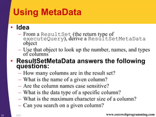 JDBC23 www.corewebprogramming.com
Using MetaData
• Idea
– From a ResultSet (the return type of
executeQuery), derive a ResultSetMetaData
object
– Use that object to look up the number, names, and types
of columns
• ResultSetMetaData answers the following
questions:
– How many columns are in the result set?
– What is the name of a given column?
– Are the column names case sensitive?
– What is the data type of a specific column?
– What is the maximum character size of a column?
– Can you search on a given column?
 
