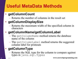 JDBC24 www.corewebprogramming.com
Useful MetaData Methods
• getColumnCount
– Returns the number of columns in the result set
• getColumnDisplaySize
– Returns the maximum width of the specified column in
characters
• getColumnName/getColumnLabel
– The getColumnName method returns the database
name of the column
– The getColumnLabel method returns the suggested
column label for printouts
• getColumnType
– Returns the SQL type for the column to compare against
types in java.sql.Types
 