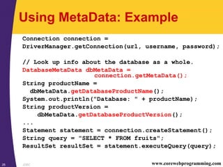JDBC26 www.corewebprogramming.com
Using MetaData: Example
Connection connection =
DriverManager.getConnection(url, username, password);
// Look up info about the database as a whole.
DatabaseMetaData dbMetaData =
connection.getMetaData();
String productName =
dbMetaData.getDatabaseProductName();
System.out.println("Database: " + productName);
String productVersion =
dbMetaData.getDatabaseProductVersion();
...
Statement statement = connection.createStatement();
String query = "SELECT * FROM fruits";
ResultSet resultSet = statement.executeQuery(query);
 