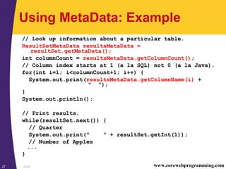 JDBC27 www.corewebprogramming.com
Using MetaData: Example
// Look up information about a particular table.
ResultSetMetaData resultsMetaData =
resultSet.getMetaData();
int columnCount = resultsMetaData.getColumnCount();
// Column index starts at 1 (a la SQL) not 0 (a la Java).
for(int i=1; i<columnCount+1; i++) {
System.out.print(resultsMetaData.getColumnName(i) +
" ");
}
System.out.println();
// Print results.
while(resultSet.next()) {
// Quarter
System.out.print(" " + resultSet.getInt(1));
// Number of Apples
...
}
 