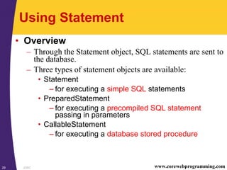 JDBC29 www.corewebprogramming.com
Using Statement
• Overview
– Through the Statement object, SQL statements are sent to
the database.
– Three types of statement objects are available:
• Statement
– for executing a simple SQL statements
• PreparedStatement
– for executing a precompiled SQL statement
passing in parameters
• CallableStatement
– for executing a database stored procedure
 